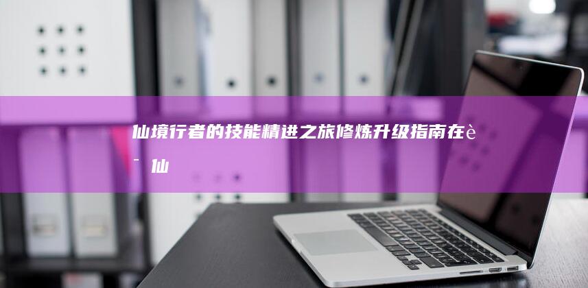 仙境行者的技能精进之旅：修炼升级指南在《诛仙》手游中